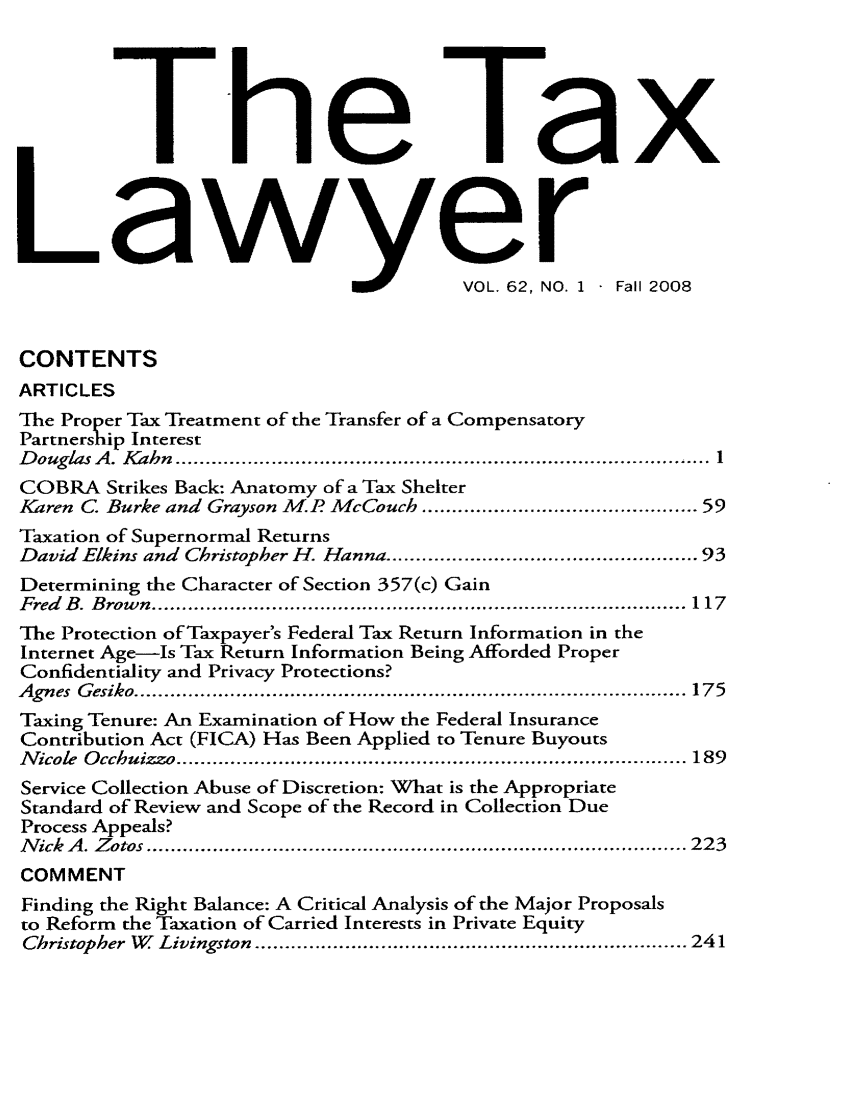 handle is hein.journals/txlr62 and id is 1 raw text is: a

-tie
L /e6
I    VOL. 62, IN

r        2
10. 1  -Fall 2008

CONTENTS
ARTICLES
The Proper Tax Treatment of the Transfer of a Compensatory
Partnership Interest
D ouglas A . Kahn  ....................................................................................   1
COBRA Strikes Back: Anatomy of a Tax Shelter
Karen C. Burke and Grayson M.P McCouch ............................................ 59
Taxation of Supernormal Returns
David Elkins and Christopher H. Hanna ................................................ 93
Determining the Character of Section 357(c) Gain
Fred   B . B row n  ......................................................................................... 117
The Protection of Taxpayer's Federal Tax Return Information in the
Internet Age-Is Tax Return Information Being Afforded Proper
Confidentiality and Privacy Protections?
Agnes  G esiko ............................................................................................ 175
Taxing Tenure: An Examination of How the Federal Insurance
Contribution Act (FICA) Has Been Applied to Tenure Buyouts
N icole  O cchuizzo ..................................................................................... 189
Service Collection Abuse of Discretion: What is the Appropriate
Standard of Review and Scope of the Record in Collection Due
Process Appeals?
N ick  A . Z otos .......................................................................................... 223
COMMENT
Finding the Right Balance: A Critical Analysis of the Major Proposals
to Reform the Taxation of Carried Interests in Private Equity
Christopher  W   Livingston  ........................................................................ 241

V

!


