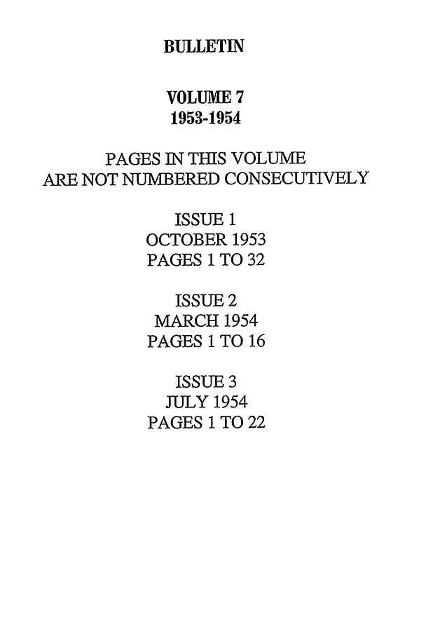 handle is hein.journals/txlr7 and id is 1 raw text is: BULLETIN

VOLUME 7
1953-1954
PAGES IN THIS VOLUME
ARE NOT NUMBERED CONSECUTIVELY
ISSUE 1
OCTOBER 1953
PAGES 1 TO 32
ISSUE 2
MARCH 1954
PAGES I TO 16
ISSUE 3
JULY 1954
PAGES 1 TO 22


