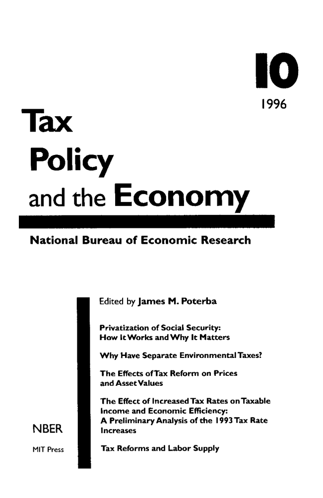 handle is hein.journals/txpeco10 and id is 1 raw text is: 



                                            I0
                                            1996
Tax

  Policy

  and the Economy

  National Bureau of Economic Research


               Edited by James M. Poterba
               Privatization of Social Security:
               How It Works and Why It Matters
               Why Have Separate Environmental Taxes?
               The Effects ofTax Reform on Prices
               and Asset Values
               The Effect of Increased Tax Rates onTaxable
               Income and Economic Efficiency:
               A Preliminary Analysis of the 1993 Tax Rate
  NBER         Increases
  MIT Press    Tax Reforms and Labor Supply


