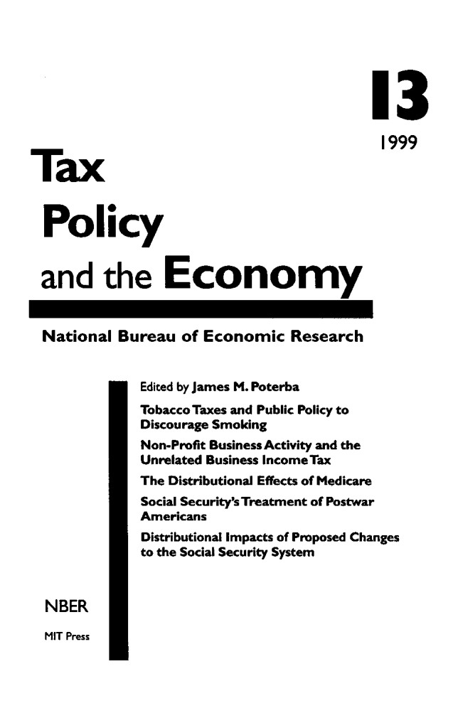 handle is hein.journals/txpeco13 and id is 1 raw text is: 



                                          13

          T.o                             1999


Policy

and the Economy

National Bureau of Economic Research

             Edited by James M. Poterba
             Tobacco Taxes and Public Policy to
             Discourage Smoking
             Non-Profit Business Activity and the
             Unrelated Business Income Tax
             The Distributional Effects of Medicare
             Social Security's Treatment of Postwar
             Americans
             Distributional Impacts of Proposed Changes
             to the Social Security System

 NBER


MIT Press


