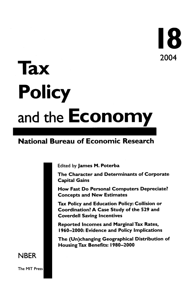 handle is hein.journals/txpeco18 and id is 1 raw text is: 


                                             18
                                             2004
Tax

Policy

and the Economy

National Bureau of Economic Research

             Edited by James M. Poterba
             The Character and Determinants of Corporate
             Capital Gains
             How Fast Do Personal Computers Depreciate?
             Concepts and New Estimates
             Tax Policy and Education Policy: Collision or
             Coordination? A Case Study of the 529 and
             Coverdell Saving Incentives
             Reported Incomes and Marginal Tax Rates,
             1960-2000: Evidence and Policy Implications
             The (Un)changing Geographical Distribution of
             HousingTax Benefits: 1980-2000
NBER


The MIT Press


I


