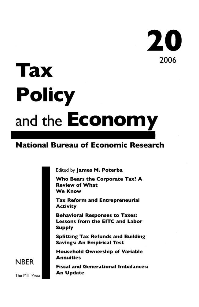 handle is hein.journals/txpeco20 and id is 1 raw text is: 



                                     20
                                         2006
Tax

Policy

and the Economy

National Bureau of Economic Research

            Edited by James M. Poterba
            Who Bears the Corporate Tax? A
            Review of What
            We Know
            Tax Reform and Entrepreneurial
            Activity
            Behavioral Responses to Taxes:
            Lessons from the EITC and Labor
            Supply
            Splitting Tax Refunds and Building
            Savings: An Empirical Test
            Household Ownership of Variable
            Annuities
NBER
            Fiscal and Generational Imbalances:
The MIT Press  An Update


