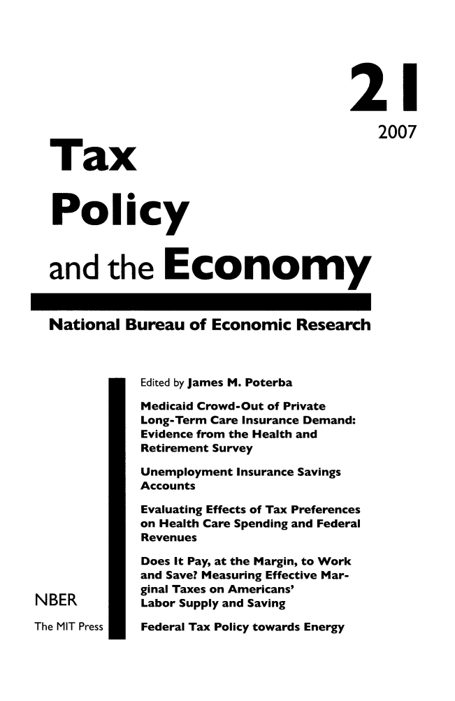 handle is hein.journals/txpeco21 and id is 1 raw text is: 



                                       21
                                           2007
  Tax

  Policy

  and the Economy

  National Bureau of Economic Research

             Edited by James M. Poterba
             Medicaid Crowd-Out of Private
             Long-Term Care Insurance Demand:
             Evidence from the Health and
             Retirement Survey
             Unemployment Insurance Savings
             Accounts
             Evaluating Effects of Tax Preferences
             on Health Care Spending and Federal
             Revenues
             Does It Pay, at the Margin, to Work
             and Save? Measuring Effective Mar-
             ginal Taxes on Americans'
NBER         Labor Supply and Saving


Federal Tax Policy towards Energy


The MIT Press


