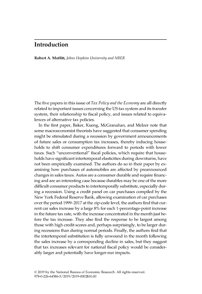handle is hein.journals/txpeco33 and id is 1 raw text is: 








Introduction


Robert A. Moffitt, Johns Hopkins University and NBER









The five papers in this issue of Tax Policy and the Economy are all directly
related to important issues concerning the US tax system and its transfer
system, their relationship to fiscal policy, and issues related to equiva-
lences of alternative tax policies.
  In the first paper, Baker, Kueng, McGranahan, and Melzer note that
some  macroeconomist theorists have suggested that consumer spending
might be stimulated during a recession by government announcements
of future sales or consumption tax increases, thereby inducing house-
holds to shift consumer expenditures forward  to periods with lower
taxes. Such unconventional fiscal policies, which require that house-
holds have significant intertemporal elasticities during downturns, have
not been empirically examined. The authors do so in their paper by ex-
amining  how  purchases of automobiles are affected by preannounced
changes in sales taxes. Autos are a consumer durable and require financ-
ing and are an interesting case because durables may be one of the more
difficult consumer products to intertemporally substitute, especially dur-
ing a recession. Using a credit panel on car purchases compiled by the
New  York Federal Reserve Bank, allowing examination of car purchases
over the period 1999-2017 at the zip-code level, the authors find that cur-
rent car sales increase by a large 8% for each 1-percentage-point increase
in the future tax rate, with the increase concentrated in the month just be-
fore the tax increase. They also find the response to be largest among
those with high credit scores and, perhaps surprisingly, to be larger dur-
ing recessions than during normal periods. Finally, the authors find that
the intertemporal substitution is fully unwound in the month following
the sales increase by a corresponding decline in sales, but they suggest
that tax increases relevant for national fiscal policy would be consider-
ably larger and potentially have longer-run impacts.



© 2019 by the National Bureau of Economic Research. All rights reserved.
978-0-226-64586-5/2019/2019-0002$10.00


