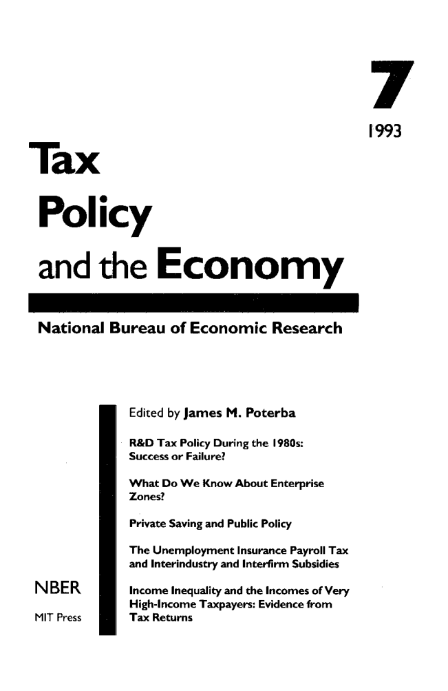 handle is hein.journals/txpeco7 and id is 1 raw text is: 


                                                7
                                                1993
Tax

Policy

and the Economy

National Bureau of Economic Research


              Edited by James M. Poterba
              R&D Tax Policy During the 1980s:
              Success or Failure?
              What Do We Know About Enterprise
              Zones?
              Private Saving and Public Policy
              The Unemployment Insurance Payroll Tax
              and Interindustry and Interfirm Subsidies
 N BER        Income Inequality and the Incomes of Very
              High-Income Taxpayers: Evidence from
 MIT Press    Tax Returns


