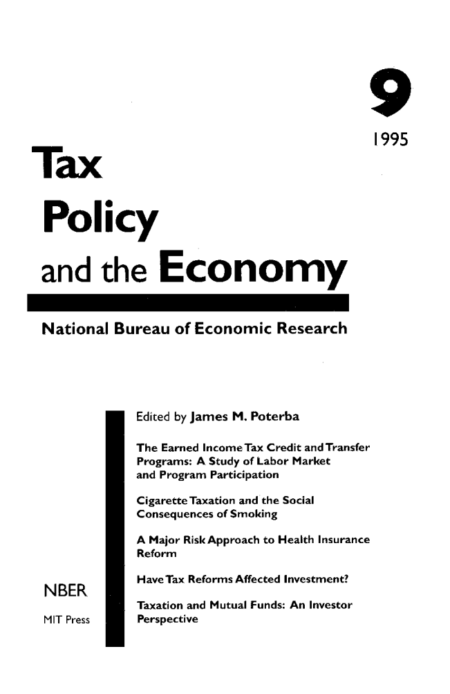 handle is hein.journals/txpeco9 and id is 1 raw text is: 



                                              9
                                              1995
Tax

  Policy

  and the Economy

  National Bureau of Economic Research



              Edited by James M. Poterba
              The Earned IncomeTax Credit and Transfer
              Programs: A Study of Labor Market
              and Program Participation
              Cigarette Taxation and the Social
              Consequences of Smoking
              A Major Risk Approach to Health Insurance
              Reform
              HaveTax Reforms Affected Investment?
  NBER
              Taxation and Mutual Funds: An Investor
  MIT Press   Perspective


