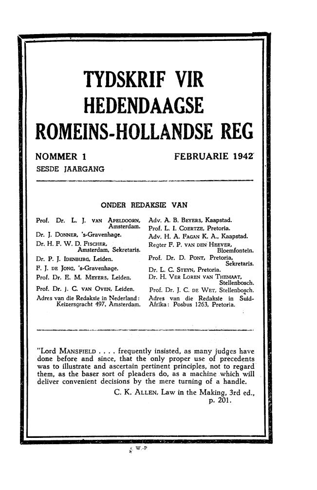 handle is hein.journals/tyromhldre6 and id is 1 raw text is: 



now


             TYDSKRIF VIR


             HEDENDAAGSE


ROMEINS-HOLLANDSE REG


NOMMER 1


FEBRUARIE 1942


SESDE JAARGANG


ONDER REDAKSIE VAN


Prof. Dr. L. J. VAN     APELDOORN,
                   Amsterdam.
Dr. J. DONNER, 's-Gravenhage.
Dr. H. F. W. D. FISCHER,
           Amsterdam, Sekretaris.
Dr. P. J. IDENBURG, Leiden.
F. J. DE JONG, 's-Gravenhage.
Prof. Dr. E. M. MEYERS, Leiden.
Prof. Dr. J. C. VAN OVEN, Leiden.
Adres van die Redaksie in Nederland:
     Keizersgracht 497, Amsterdam.


Adv. A. B. BEYERS, Kaapstad.
Prof. L. I. COERTZE, Pretoria.
Adv. H. A. FAGAN K. A., Kaapstad.
Regter F. P. VAN DEN HEEVER,
                  Bloemfontein.
Prof. Dr. D. PONT, Pretoria,
                    Sekretaris.
Dr. L. C. STEYN, Pretoria.
Dr. H. VER LOREN VAN THFmT,
                   Stellenbosch.
Prof. Dr. J. C. DE WET, Stellenbosch.
Adres van die Redaksle in Suld-
Afr~ka: Posbus 1263, Pretoria.


Lord MANSFIELD . . . . frequently insisted, as many judges have
done before and since, that the only proper use of precedents
was to illustrate and ascertain pertinent principles, not to regard
them, as the baser sort of pleaders do, as a machine which will
deliver convenient decisions by the mere turning of a handle.
                    C. K. ALLEN, Law in the Making, 3rd ed.,
                                             p. 201.


W-P


