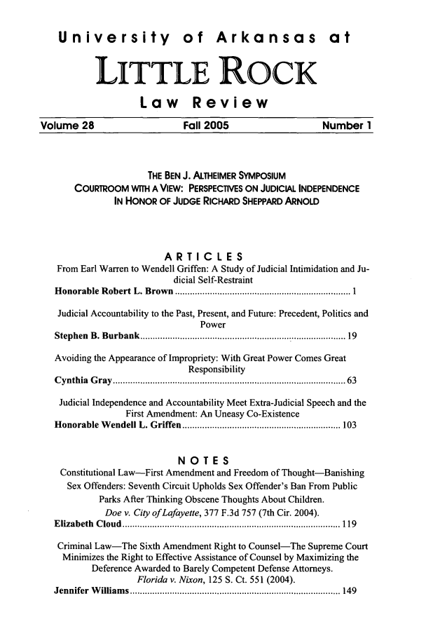 handle is hein.journals/ualr28 and id is 1 raw text is: University of Arkansas at
LITTLE ROCK
Law Review
Volume 28    Fall 2005   Number 1

THE BEN J. ALTHEIMER SYMPOSIUM
COURTROOM WITH A VIEW: PERSPECTIVES ON JUDICIAL INDEPENDENCE
IN HONOR OF JUDGE RICHARD SHEPPARD ARNOLD
ARTICLES
From Earl Warren to Wendell Griffen: A Study of Judicial Intimidation and Ju-
dicial Self-Restraint
H onorable  R obert  L. Brow n  ....................................................................... 1
Judicial Accountability to the Past, Present, and Future: Precedent, Politics and
Power
Stephen  B. Burbank  ..............................................................................  19
Avoiding the Appearance of Impropriety: With Great Power Comes Great
Responsibility
C ynthia  G ray  .........................................................................................  63
Judicial Independence and Accountability Meet Extra-Judicial Speech and the
First Amendment: An Uneasy Co-Existence
H onorable W endell L. Griffen ................................................................ 103
NOTES
Constitutional Law-First Amendment and Freedom of Thought-Banishing
Sex Offenders: Seventh Circuit Upholds Sex Offender's Ban From Public
Parks After Thinking Obscene Thoughts About Children.
Doe v. City of Lafayette, 377 F.3d 757 (7th Cir. 2004).
E lizabeth  C loud  ........................................................................................ 119
Criminal Law-The Sixth Amendment Right to Counsel-The Supreme Court
Minimizes the Right to Effective Assistance of Counsel by Maximizing the
Deference Awarded to Barely Competent Defense Attorneys.
Florida v. Nixon, 125 S. Ct. 551 (2004).
Jennifer  W illiam s ..................................................................................... 149


