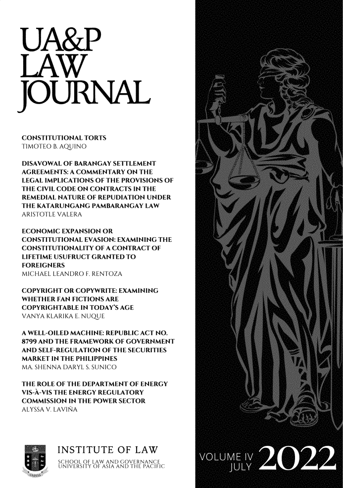handle is hein.journals/uaplj4 and id is 1 raw text is: UA&P
LAW
JOURNAL
CONSTITUTIONAL TORTS
TIMOTEO B. AQUINO
DISAVOWAL OF BARANGAY SETTLEMENT
AGREEMENTS: A COMMENTARY ON THE
LEGAL IMPLICATIONS OF THE PROVISIONS OF
THE CIVIL CODE ON CONTRACTS IN THE
REMEDIAL NATURE OF REPUDIATION UNDER
THE KATARUNGANG PAMBARANGAY LAW
ARISTOTLE VALERA
ECONOMIC EXPANSION OR
CONSTITUTIONAL EVASION: EXAMINING THE
CONSTITUTIONALITY OF A CONTRACT OF
LIFETIME USUFRUCT GRANTED TO
FOREIGNERS
MICHAEL LEANDRO F. RENTOZA
COPYRIGHT OR COPYWRITE: EXAMINING
WHETHER FAN FICTIONS ARE
COPYRIGHTABLE IN TODAY'S AGE
VANYA KLARIKA E. NUOUE
A WELL-OILED MACHINE: REPUBLIC ACT NO.
8799 AND THE FRAMEWORK OF GOVERNMENT
AND SELF-REGULATION OF THE SECURITIES
MARKET IN THE PHILIPPINES
MA. SHENNA DARYL S. SUNICO
THE ROLE OF THE DEPARTMENT OF ENERGY
VIS-A-VIS THE ENERGY REGULATORY
COMMISSION IN THE POWER SECTOR
ALYSSA V. LAVINA
INSTITUTE OF LAW
SCHOOL OF LAW AND GOVERNANCE
UNIVERSITY OF2 ASIA AND THEL PACIFIC


