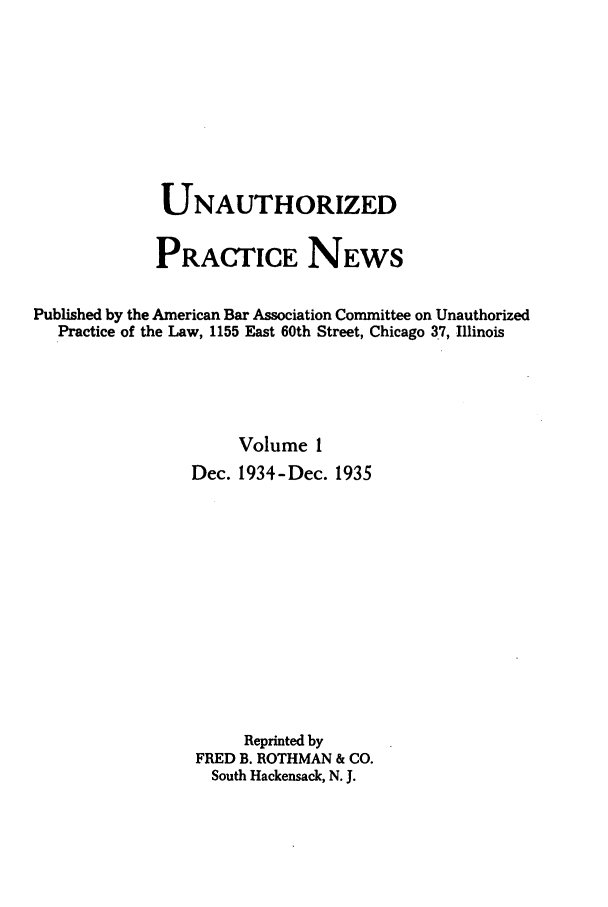 handle is hein.journals/uaplw1 and id is 1 raw text is: UNAUTHORIZED
PRACTICE NEWS
Published by the American Bar Association Committee on Unauthorized
Practice of the Law, 1155 East 60th Street, Chicago 37, Illinois
Volume 1
Dec. 1934-Dec. 1935
Reprinted by
FRED B. ROTHMAN & CO.
South Hackensack, N. J.


