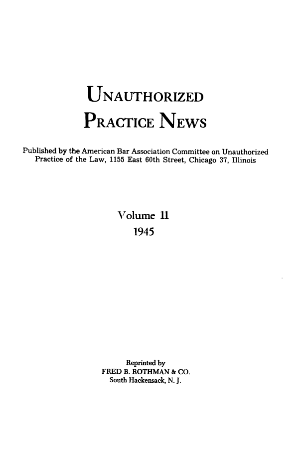 handle is hein.journals/uaplw11 and id is 1 raw text is: UNAUTHORIZED
PRACTICE NEWS
Published by the American Bar Association Committee on Unauthorized
Practice of the Law, 1155 East 60th Street, Chicago 37, Illinois
Volume 11
1945
Reprinted by
FRED B. ROTHMAN & CO.
South Hackensack, N. J.


