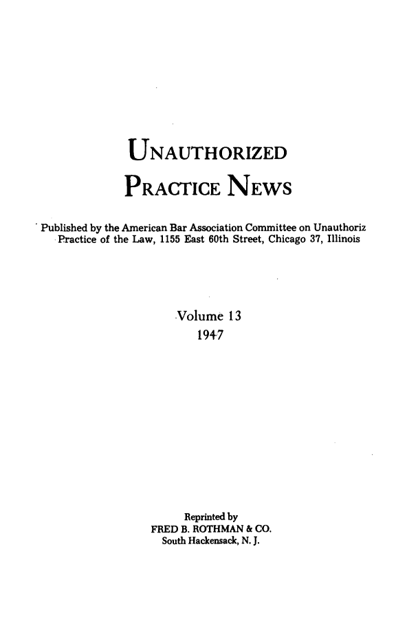 handle is hein.journals/uaplw13 and id is 1 raw text is: UNAUTHORIZED
PRACTICE NEWS
Published by the American Bar Association Committee on Unauthoriz
.Practice of the Law, 1155 East 60th Street, Chicago 37, Illinois
Volume 13
1947
Reprinted by
FRED B. ROTHMAN & CO.
South Hackensack, N. J.


