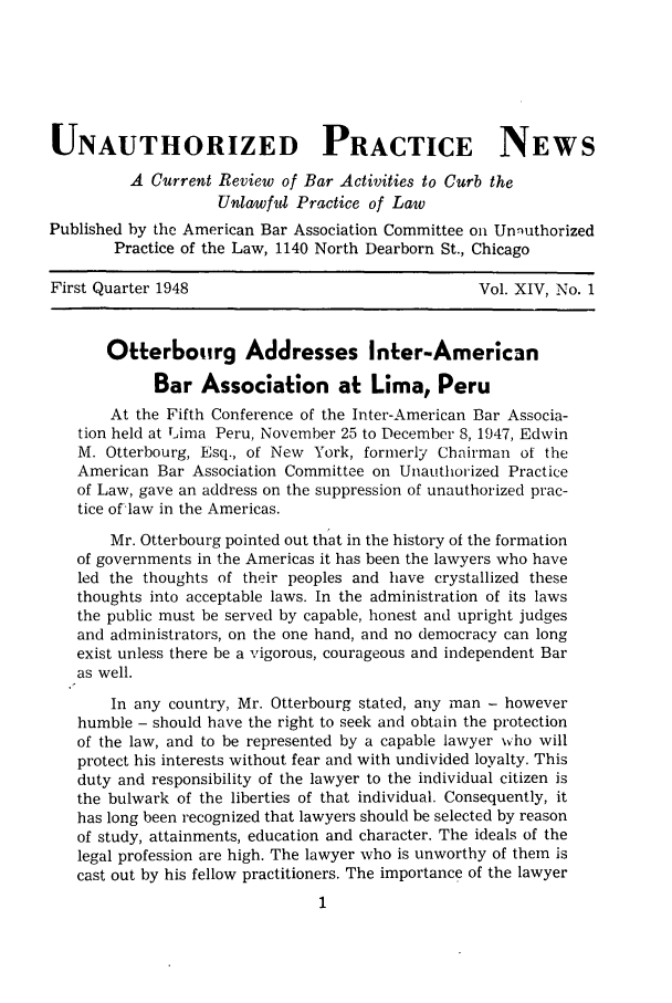 handle is hein.journals/uaplw14 and id is 1 raw text is: UNAUTHORIZED PRACTICE NEWS
A Current Review of Bar Activities to Curb the
Unlawful Practice of Law
Published by the American Bar Association Committee on Unnuthorized
Practice of the Law, 1140 North Dearborn St., Chicago
First Quarter 1948                                 Vol. XIV, No. 1
Otterbotirg Addresses Inter-American
Bar Association at Lima, Peru
At the Fifth Conference of the Inter-American Bar Associa-
tion held at Lima Peru, November 25 to December 8, 1947, Edwin
M. Otterbourg, Esq., of New York, formerly Chairman of the
American Bar Association Committee on Unauthorized Practice
of Law, gave an address on the suppression of unauthorized prac-
tice of*law in the Americas.
Mr. Otterbourg pointed out that in the history of the formation
of governments in the Americas it has been the lawyers who have
led the thoughts of their peoples and have crystallized these
thoughts into acceptable laws. In the administration of its laws
the public must be served by capable, honest and upright judges
and administrators, on the one hand, and no democracy can long
exist unless there be a vigorous, courageous and independent Bar
as well.
In any country, Mr. Otterbourg stated, any man - however
humble - should have the right to seek and obtain the protection
of the law, and to be represented by a capable lawyer who will
protect his interests without fear and with undivided loyalty. This
duty and responsibility of the lawyer to the individual citizen is
the bulwark of the liberties of that individual. Consequently, it
has long been recognized that lawyers should be selected by reason
of study, attainments, education and character. The ideals of the
legal profession are high. The lawyer who is unworthy of them is
cast out by his fellow practitioners. The importance of the lawyer


