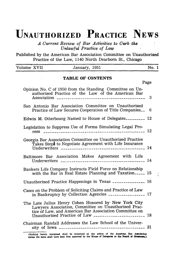 handle is hein.journals/uaplw17 and id is 1 raw text is: UNAUTHORIZED PRACTICE NEWS
A Current Review of Bar Activities to Curb the
Unlawful Practice of Law
Published by the American Bar Association Committee on Unauthorized
Practice of the Law, 1140 North Dearborn St., Chicago
Volume XVII              January, 1951                     No. 1
TABLE OF CONTENTS
Page
Opinion No. C of 1950 from the Standing Committee on Un-
authorized Practice of the Law of the American Bar
Association  --------------------------------------3
San Antonio Bar Association Committee on Unauthorized
Practice of Law Secures Cooperation of Title Companies-- 6
Edwin M. Otterbourg Named to House of Delegates --------- 12
Legislation to Suppress Use of Forms Simulating Legal Pro-
cess  -------------------------------------------12
Georgia Bar Association Committee on Unauthorized Practice
Takes Stepk to Negotiate Agreement with Life Insurance
Underwriters ------------------------------------14
Baltimore Bar Association Makes Agreement with Life
Underwriters ------------------------------------14
Bankers Life Company Instructs Field Force on Relationship
with the Bar in Real Estate Planning and Taxation-  15
Unauthorized Practice Happenings in Texas ---------------16
Cases on the Problem of Soliciting Claims and Practice of Law
in Bankruptcy by Collection Agencies ----------------17
The Late Julius Henry Cohen Honored by New York City
Lawyers Association, Committee on Unauthorized Prac-
tice of Law, and American Bar Association Committee on
Unauthorized Practice of Law ----------------------18
Chairman Randall Addresses the Law School of the Univer-
sity of Iowa  ------------------------------------21
(Nothing  herein  contained  shall be construed as the  action  of the American  Bar Amoclation
unless the same shall Lave been first approved by the House of Delegates o  the Boardi o Ocoyom)


