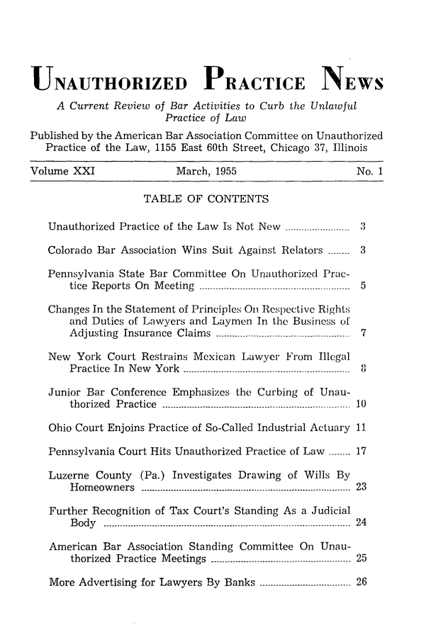 handle is hein.journals/uaplw21 and id is 1 raw text is: UNAUTHORIZED PRACTICE NEWS
A Current Review of Bar Activities to Curb the Unlawful
Practice of Law
Published by the American Bar Association Committee on Unauthorized
Practice of the Law, 1155 East 60th Street, Chicago 37, Illinois
Volume XXI                     March, 1955                            No. 1
TABLE OF CONTENTS
Unauthorized Practice of the Law Is Not New ----------------------- 3
Colorado Bar Association Wins Suit Against Relators ------ 3
Pennsylvania State Bar Committee On Unauthorized Prac-
tice Reports On Meeting -------------------------------------------------- ----- 5
Changes In the Statement of Principles On Respective Rights
and Duties of Lawyers and Laymen In the Business of
Adjusting Insurance Claims ------------------------------------ -------  7
New York Court Restrains Mexican Lawyer From Illegal
Practice In New York ---------------    ...........--------------------------- 8
Junior Bar Conference Emphasizes the Curbing of Unau-
thorized  Practice  ----------------------------------------------------------------------  10
Ohio Court Enjoins Practice of So-Called Industrial Actuary 11
Pennsylvania Court Hits Unauthorized Practice of Law ------ 17
Luzerne County (Pa.) Investigates Drawing of Wills By
Homeowners     ---------------------------------------------------------------- - ---------- 23
Further Recognition of Tax Court's Standing As a Judicial
Body   ---------------------------------------------------------------------- --_---------------  24
American Bar Association Standing Committee On Unau-
thorized Practice Meetings ------------------------------.----------------- 25
More Advertising for Lawyers By Banks ----------------------------- 26


