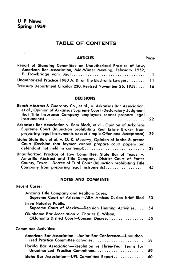 handle is hein.journals/uaplw25 and id is 1 raw text is: U P News
Spring 1959
TABLE OF CONTENTS
ARTICLES                     Page
Report of Standing Committee on Unauthorized Practice of Law,
American Bar Association, Mid-Winter Meeting, February 1959,
F.  Trowbridge  vom  Baur ................................  1
Unauthorized Practice 1980 A. D. or The Electronic Lawyer ........ 11
Treasury Department Circular 230, Revised November 26, 1958 .... 16
DECISIONS
Beach Abstract & Guaranty Co., et al., v. Arkansas Bar Association,
et al., Opinion of Arkansas Supreme Court (Declaratory Judgment
that Title Insurance Company employees cannot prepare legal
instrum ents)  ...........................................  22
Arkansas Bar Association v. Sam Block, et al., Opinion of Arkansas
Supreme Court (Injunction prohibiting Real Estate Broker from
preparing legal instruments except simple Offer and Acceptance) 29
Idaho State Bar, et al. v. 0. K. Meservy, Opinion of Idaho Supreme
Court (Decision that laymen cannot prepare court papers but
defendant  not  held  in  contempt) ..........................  38
Unauthorized Practice of Law Committee, State Bar of Texas, v.
Amarillo Abstract and Title Company, District Court of Potter
County, Texas. Decree of Trial Court (Injunction prohibiting Title
Company from  preparing  legal instruments) .................  45
NOTES AND COMMENTS
Recent Cases:
Arizona Title Company and Realtors Cases,
Supreme Court of Arizona-ABA Amicus Curiae brief filed  53
In re Notaries Public,
Supreme Court of Mexico-Decision Limiting Activities .... 54
Oklahoma Bar Association v. Charles E. Wilson,
Oklahoma District Court-Consent Decree ................  55
Committee Activities:
American Bar Association-Junior Bar Conference-Unauthor-
ized  Practice  Committee  activities ......................  58
Florida Bar Association-Resolution re Three-Year Terms for
Unauthorized  Practice  Committees .....................  59
Idaho Bar Association-UPI Committee Report ............. 60


