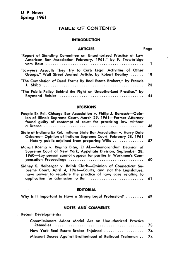 handle is hein.journals/uaplw27 and id is 1 raw text is: U P News
Spring 1961
TABLE OF CONTENTS
INTRODUCTION
ARTICLES                    Page
Report of Standing Committee on Unauthorized Practice of Law
American Bar Association February, 1961, by F. Trowbridge
vom  Baur  ............................................ ..
Lawyers Assault: They Try to Curb Legal Activities of Other
Groups, Wall Street Journal Article, by Robert Keatley ...... 18
The Completion of Deed Forms By Real Estate Brokers, by Francis
J.  Skiba  .............................................  25
The Public Policy Behind the Fight on Unauthorized Practice, by
Raymond  Reisler  ......................................  44
DECISIONS
People Ex Rel. Chicago Bar Association v. Philip J. Barasch-Opin-
ion of Illinois Supreme Court, March 29, 1961-Former Attorney
found guilty of contempt of court for practicing law without
a  license  .............................................  48
State of Indiana Ex Rel. Indiana State Bar Association v. Harry Dale
Osborne-Opinion of Indiana Supreme Court, February 28, 1961
-Notary public enjoined from preparing Wills ............... 57
Margit Kosma v. Regina Blau, Et AI.-Memorandum Decision of
Supreme Court of New York, Appellate Division, September 28,
1960-Lay person cannot appear for parties in Workmen's Com-
pensation  Proceedings  ..................................  60
Sidney S. Heiberger v. Ralph Clark-Opinion of Connecticut Su-
preme Court, April 4, 1961--Courts, and not the Legislature,
have power to regulate the practice of law; case relating to
application  for  admission  to  Bar  .........................  61
EDITORIAL
Why Is It Important to Have a Strong Legal Profession? ........ 69
NOTES AND COMMENTS
Recent Developments:
Commissioners Adopt Model Act on Unauthorized Practice
Rem edies  ........................................  73
New  York  Real Estate  Broker Enjoined  ..................  74
Missouri Decree Against Brotherhood of Railroad Trainmen .. 74


