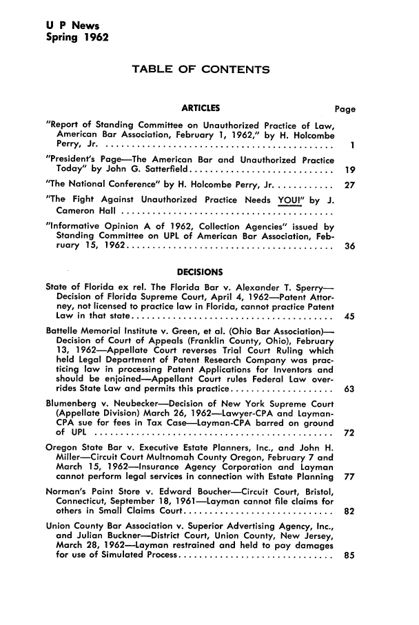 handle is hein.journals/uaplw28 and id is 1 raw text is: U P News
Spring 1962
TABLE OF CONTENTS
ARTICLES                     Page
Report of Standing Committee on Unauthorized Practice of Law,
American Bar Association, February 1, 1962, by H. Holcombe
Perry, Jr ............................................
President's Page-The American Bar and Unauthorized Practice
Today  by  John  G. Satterfield ............................  19
The National Conference by H. Holcombe Perry, Jr ............ 27
The Fight Against Unauthorized Practice Needs YOU! by J.
Cam eron  Hall  .........................................
Informative Opinion A of 1962, Collection Agencies issued by
Standing Committee on UPL of American Bar Association, Feb-
ruary  15,  1962  ........................................  36
DECISIONS
State of Florida ex rel. The Florida Bar v. Alexander T. Sperry-
Decision of Florida Supreme Court, April 4, 1962-Patent Attor-
ney, not licensed to practice law in Florida, cannot practice Patent
Law  in  that  state  .......................................  45
Battelle Memorial Institute v. Green, et al. (Ohio Bar Association)-
Decision of Court of Appeals (Franklin County, Ohio), February
13, 1962-Appellate Court reverses Trial Court Ruling which
held Legal Department of Patent Research Company was prac-
ticing law in processing Patent Applications for Inventors and
should be enjoined-Appellant Court rules Federal Law over-
rides State Law  and  permits this practice ....................  63
Blumenberg v. Neubecker-Decision of New York Supreme Court
(Appellate Division) March 26, 1962-Lawyer-CPA and Layman-
CPA sue for fees in Tax Case-Layman-CPA barred on ground
of  UPL.  ..............................................  72
Oregon State Bar v. Executive Estate Planners, Inc., and John H.
Miller-Circuit Court Multnomah County Oregon, February 7 and
March 15, 1962-Insurance Agency Corporation and Layman
cannot perform legal services in connection with Estate Planning  77
Norman's Paint Store v. Edward Boucher-Circuit Court, Bristol,
Connecticut, September 18, 1961-Layman cannot file claims for
others  in  Small Claims  Court .............................  82
Union County Bar Association v. Superior Advertising Agency, Inc.,
and Julian Buckner-District Court, Union County, New Jersey,
March 28, 1962-Layman restrained and held to pay damages
for use  of Simulated  Process ..............................  85


