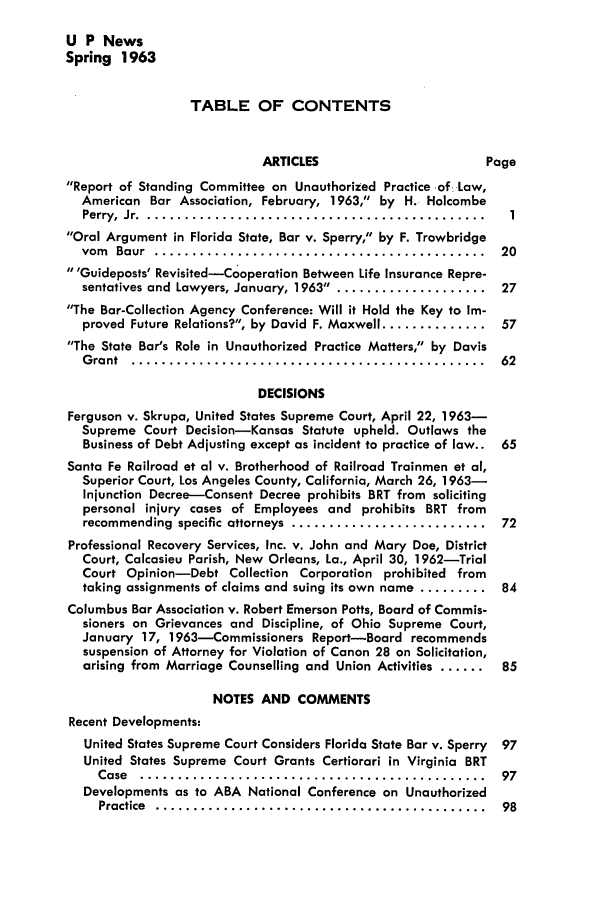 handle is hein.journals/uaplw29 and id is 1 raw text is: U P News
Spring 1963
TABLE OF CONTENTS
ARTICLES                     Page
Report of Standing Committee on Unauthorized Practice of. Law,
American Bar Association, February, 1963, by H. Holcombe
Perry,  Jr . ............................................. .1
Oral Argument in Florida State, Bar v. Sperry, by F. Trowbridge
vom  Baur  ............................................  20
'Guideposts' Revisited-Cooperation Between Life Insurance Repre-
sentatives and Lawyers, January, 1963 ..................... 27
The Bar-Collection Agency Conference: Will it Hold the Key to Im-
proved Future Relations?, by David F. Maxwell .............. 57
The State Bar's Role in Unauthorized Practice Matters, by Davis
G rant  ...............................................  62
DECISIONS
Ferguson v. Skrupa, United States Supreme Court, April 22, 1963-
Supreme Court Decision-Kansas Statute upheld. Outlaws the
Business of Debt Adjusting except as incident to practice of law.. 65
Santa Fe Railroad et al v. Brotherhood of Railroad Trainmen et al,
Superior Court, Los Angeles County, California, March 26, 1963-
Injunction Decree-Consent Decree prohibits BRT from soliciting
personal injury cases of Employees and prohibits BRT from
recommending  specific attorneys  ..........................  72
Professional Recovery Services, Inc. v. John and Mary Doe, District
Court, Calcasieu Parish, New Orleans, La., April 30, 1962-Trial
Court Opinion-Debt Collection Corporation prohibited from
taking assignments of claims and suing its own name ......... 84
Columbus Bar Association v. Robert Emerson Potts, Board of Commis-
sioners on Grievances and Discipline, of Ohio Supreme Court,
January 17, 1963-Commissioners Report-Board recommends
suspension of Attorney for Violation of Canon 28 on Solicitation,
arising from Marriage Counselling and Union Activities ...... 85
NOTES AND COMMENTS
Recent Developments:
United States Supreme Court Considers Florida State Bar v. Sperry  97
United States Supreme Court Grants Certiorari in Virginia BRT
Case  ..............................................  97
Developments as to ABA National Conference on Unauthorized
Practice  ............................................  98


