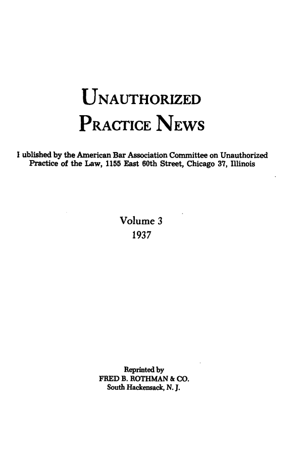 handle is hein.journals/uaplw3 and id is 1 raw text is: UNAUTHORIZED
PRACTICE NEWS
I ublished by the American Bar Association Committee on Unauthorized
Practice of the Law, 1155 East 60th Street, Chicago 37, Illinois
Volume 3
1937
Reprinted by
FRED B. ROTHMAN & CO.
South Hackensack, N. J.



