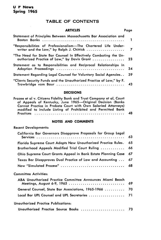 handle is hein.journals/uaplw31 and id is 1 raw text is: U P News
Spring 1965
TABLE OF CONTENTS
ARTICLES                     Page
Statement of Principles Between Massachusetts Bar Association and
Boston Banks ............................................. 1
Responsibilities of Professionalism-The Chartered Life Under-
writer and the Law, by  Ralph J. Chittick .....................  7
The Need for State Bar Counsel In Effectively Combating the Un-
authorized  Practice of Law, by Davis Grant .................  23
Statement as to Responsibilities and Reciprocal Relationships in
Adoption  Proceedings ....................................  34
Statement Regarding Legal Counsel for Voluntary Social Agencies. . 39
Clients Security Funds and the Unauthorized Practice of Law, by F.
Trowbridge  vom  Baur ....................................  43
DECISIONS
Frazee et al v. Citizens Fidelity Bank and Trust Company et al, Court
of Appeals of Kentucky, June 1965-Original Decision (Banks
Cannot Practice in Probate Court with Own Salaried Attorneys)
modified to include Listing of Prohibited and Permitted Bank
Practices  .............................................  48
NOTES AND COMMENTS
Recent Developments:
California Bar Governors Disapprove Proposals for Group Legal
Services ............................................... 63
Florida Supreme Court Adopts New Unauthorized Practice Rules. 65
Brotherhood Appeals Modified Trial Court Ruling ............. 66
Ohio Supreme Court Grants Appeal in Bank Estate Planning Case 67
Texas Bar Disapproves Dual Practice of Law and Accounting ... 67
New Simulated Process .................................. 68
Committee Activities:
ABA Unauthorized Practice Committee Announces Miami Beach
Meetings, August 6-9, 1965 ..............................  69
General Counsel, State Bar Associations, 1965-1966 .......... 70
Local Bar UPL Counsel and  UPL Secretaries ...................  71
Unauthorized Practice Publications:
Unauthorized  Practice  Source  Books ........................  73


