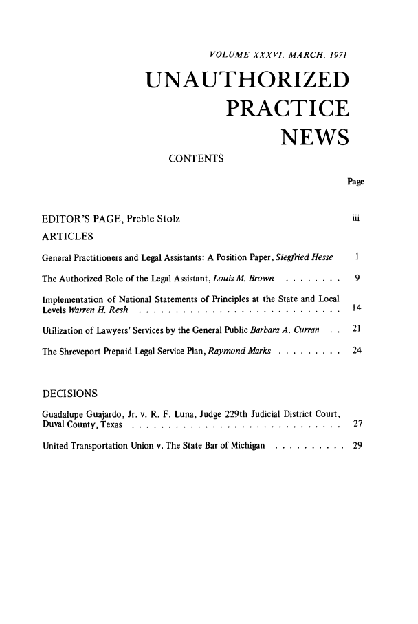 handle is hein.journals/uaplw36 and id is 1 raw text is: VOLUME XXXVI, MARCH, 1971
UNAUTHORIZED
PRACTICE
NEWS
CONTENTS
Page
EDITOR'S PAGE, Preble Stolz                                      iii
ARTICLES
General Practitioners and Legal Assistants: A Position Paper, Siegfried Hesse  1
The Authorized Role of the Legal Assistant, Louis M. Brown ... ........ 9
Implementation of National Statements of Principles at the State and Local
Levels Warren H. Resh ....... ............................ 14
Utilization of Lawyers' Services by the General Public Barbara A. Curran  . .  21
The Shreveport Prepaid Legal Service Plan, Raymond Marks ............ 24
DECISIONS
Guadalupe Guajardo, Jr. v. R. F. Luna, Judge 229th Judicial District Court,
Duval County, Texas .......  ............................. 27
United Transportation Union v. The State Bar of Michigan ............. 29


