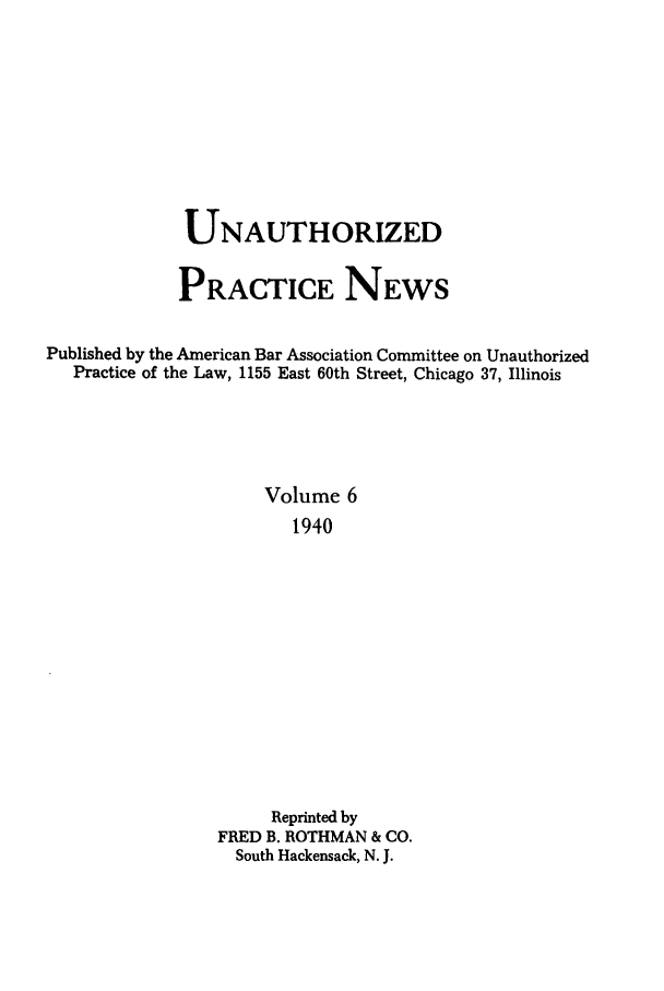 handle is hein.journals/uaplw6 and id is 1 raw text is: UNAUTHORIZED
PRACTICE NEWS
Published by the American Bar Association Committee on Unauthorized
Practice of the Law, 1155 East 60th Street, Chicago 37, Illinois
Volume 6
1940
Reprinted by
FRED B. ROTHMAN & CO.
South Hackensack, N. J.


