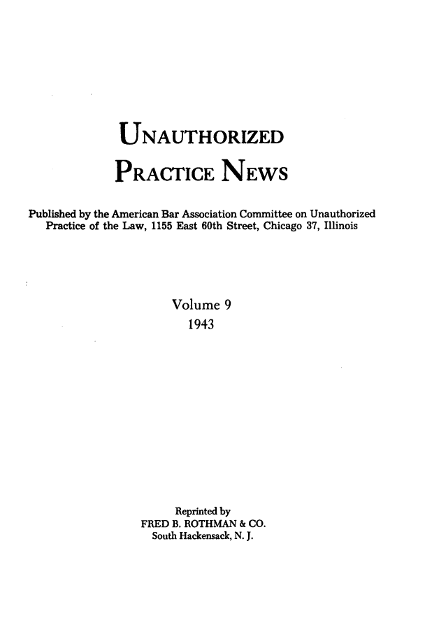 handle is hein.journals/uaplw9 and id is 1 raw text is: UNAUTHORIZED
PRACTICE NEWS
Published by the American Bar Association Committee on Unauthorized
Practice of the Law, 1155 East 60th Street, Chicago 37, Illinois
Volume 9
1943
Reprinted by
FRED B. ROTHMAN & CO.
South Hackensack, N. J.


