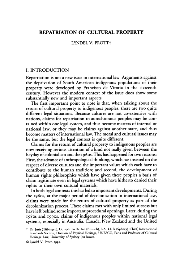 handle is hein.journals/ubclr1995 and id is 237 raw text is: REPATRIATION OF CULTURAL PROPERTY

LYNDEL V. PROTTt
I. INTRODUCTION
Repatriation is not a new issue in international law. Arguments against
the deprivation of South American indigenous populations of their
property were developed by Francisco de Vitoria in the sixteenth
century. However the modern context of the issue does show some
substantially new and important aspects.
The first important point to note is that, when talking about the
return of cultural property to indigenous peoples, there are two quite
different legal situations. Because cultures are not co-extensive with
nations, claims for repatriation to autochtonous peoples may be con-
tained within one legal system, and thus become matters of internal or
national law, or they may be claims against another state, and thus
become matters of international law. The moral and cultural issues may
be the same, but the legal context is quite different.
Claims for the return of cultural property to indigenous peoples are
now receiving serious attention of a kind not really given between the
heyday of colonialism and the i 96os. This has happened for two reasons:
First, the advance of anthropological thinking, which has insisted on the
respect of diverse cultures and the important values which each have to
contribute to the human tradition; and second, the development of
human rights philosophies which have given these peoples a basis of
claim legitimate even in legal systems which have hitherto denied their
rights to their own cultural materials.
In both legal contexts this has led to important developments. During
the i96os, at the major period of decolonization in international law,
claims were made for the return of cultural property as part of the
decolonization process. These claims met with only limited success but
have left behind some important procedural openings. Later, during the
198Os and 199os, claims of indigenous peoples within national legal
systems, especially in Australia, Canada, New Zealand and the United
t Dr.Juris (Tubingen), Lic. sp&c. en Dr. Int. (Brussels), BA., LL.B. (Sydney). Chief, International
Standards Section, Division of Physical Heritage, UNESCO, Paris and Professor of Cultural
Heritage Law, University of Sydney (on leave).
© Lyndel V. Prott, I995.


