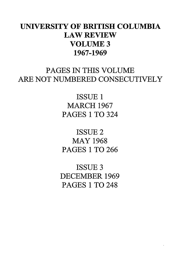 handle is hein.journals/ubclr3 and id is 1 raw text is: UNIVERSITY OF BRITISH COLUMBIA
LAW REVIEW
VOLUME 3
1967-1969
PAGES IN THIS VOLUME
ARE NOT NUMBERED CONSECUTIVELY
ISSUE 1
MARCH 1967
PAGES 1 TO 324
ISSUE 2
MAY 1968
PAGES 1 TO 266
ISSUE 3
DECEMBER 1969
PAGES 1 TO 248


