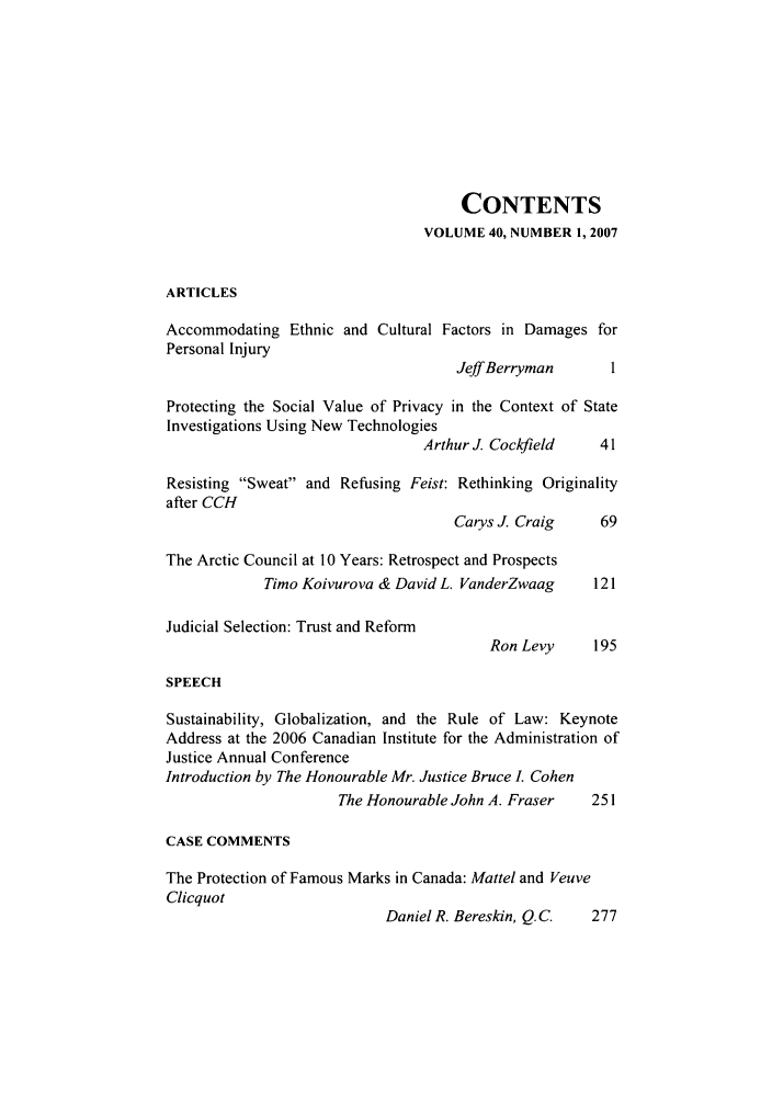handle is hein.journals/ubclr40 and id is 1 raw text is: CONTENTS
VOLUME 40, NUMBER 1, 2007
ARTICLES
Accommodating Ethnic and Cultural Factors in Damages for
Personal Injury
Jeff Berryman      1
Protecting the Social Value of Privacy in the Context of State
Investigations Using New Technologies
Arthur J. Cockfield   41
Resisting Sweat and Refusing Feist: Rethinking Originality
after CCH
Carys J. Craig    69
The Arctic Council at 10 Years: Retrospect and Prospects
Timo Koivurova & David L. VanderZwaag    121
Judicial Selection: Trust and Reform
Ron Levy     195
SPEECH
Sustainability, Globalization, and the Rule of Law: Keynote
Address at the 2006 Canadian Institute for the Administration of
Justice Annual Conference
Introduction by The Honourable Mr. Justice Bruce I. Cohen
The Honourable John A. Fraser   251
CASE COMMENTS
The Protection of Famous Marks in Canada: Mattel and Veuve
Clicquot
Daniel R. Bereskin, Q.C.  277



