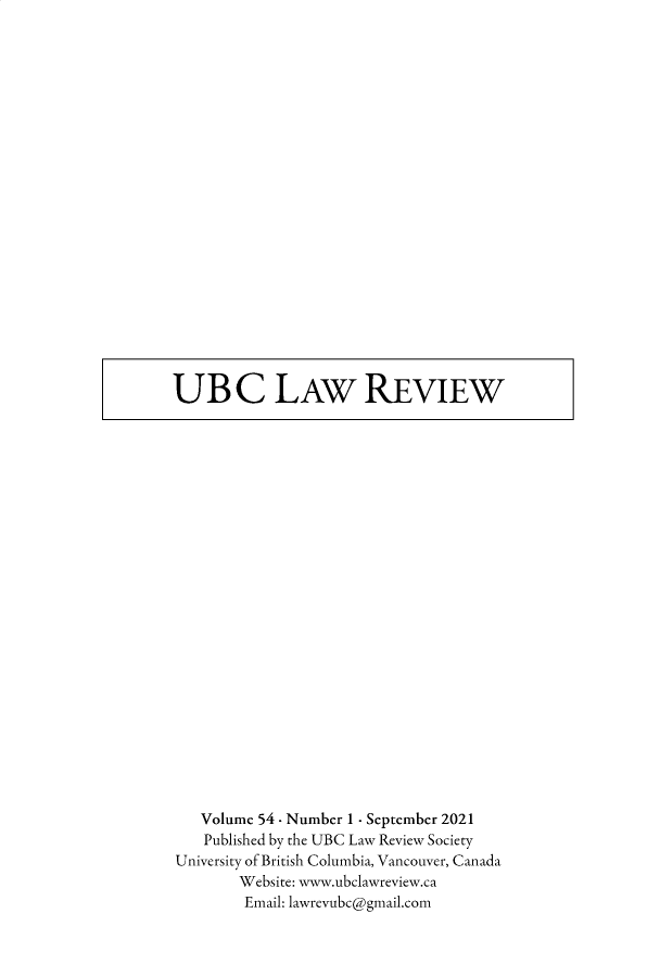 handle is hein.journals/ubclr54 and id is 1 raw text is: UB C LAW REVIEW

Volume 54 - Number 1 - September 2021
Published by the UBC Law Review Society
University of British Columbia, Vancouver, Canada
Website: www.ubclawreview.ca
Email: lawrevubc@gmail.com


