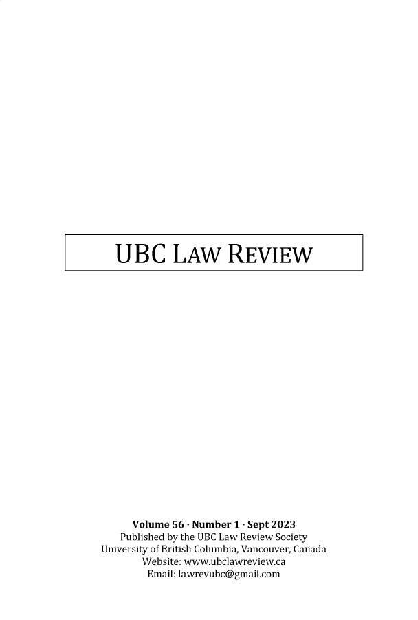 handle is hein.journals/ubclr56 and id is 1 raw text is: 






















UBC LAW REVIEW


     Volume 56 - Number 1 - Sept 2023
   Published by the UBC Law Review Society
University of British Columbia, Vancouver, Canada
       Website: www.ubclawreview.ca
       Email: lawrevubc@gmail.com


