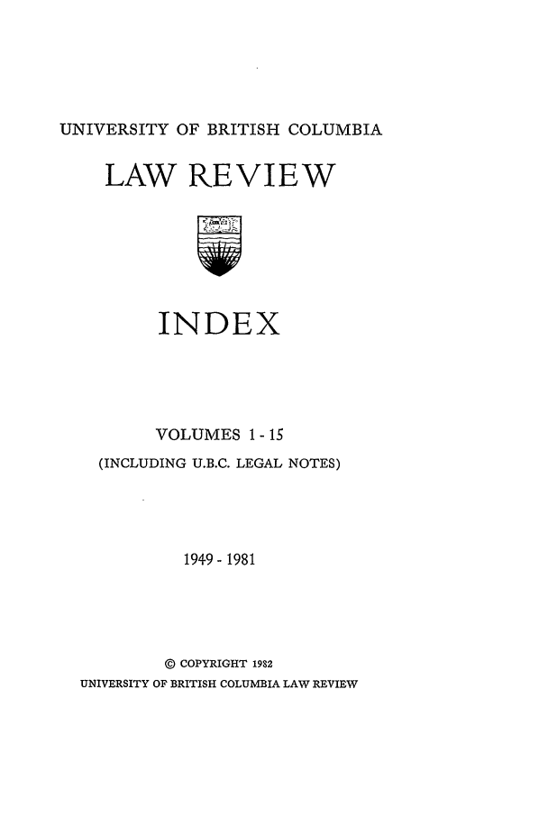 handle is hein.journals/ubclrci1 and id is 1 raw text is: UNIVERSITY OF BRITISH COLUMBIA

LAW REVIEW
INDEX

VOLUMES 1 - 15
(INCLUDING U.B.C. LEGAL NOTES)
1949- 1981
@ COPYRIGHT 1982
UNIVERSITY OF BRITISH COLUMBIA LAW REVIEW


