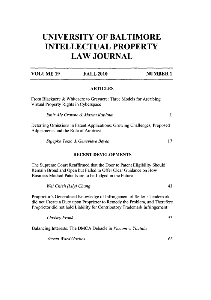 handle is hein.journals/ubip19 and id is 1 raw text is: UNIVERSITY OF BALTIMORE
INTELLECTUAL PROPERTY
LAW JOURNAL
VOLUME 19                FALL 2010                      NUMBER 1
ARTICLES
From Blackacre & Whiteacre to Greyacre: Three Models for Ascribing
Virtual Property Rights in Cyberspace
Emir Aly Crowne & Maxim Kaploun                             I
Deterring Omissions in Patent Applications: Growing Challenges, Proposed
Adjustments and the Role of Antitrust
Stloepko Tokic & Genevieve Beyea                           17
RECENT DEVELOPMENTS
The Supreme Court Reaffirmed that the Door to Patent Eligibility Should
Remain Broad and Open but Failed to Offer Clear Guidance on How
Business Method Patents are to be Judged in the Future
Wei Chieh (Lily) Chang                                    43
Proprietor's Generalized Knowledge of Infringement of Seller's Trademark
did not Create a Duty upon Proprietor to Remedy the Problem, and Therefore
Proprietor did not hold Liability for Contributory Trademark Infringement
Lindsey Frank                                              53
Balancing Interests: The DMCA Debacle in Viacom v. Youtube

Steven Ward Gaches

65


