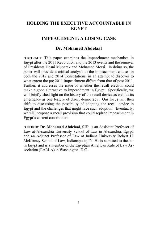handle is hein.journals/ubjintl4 and id is 1 raw text is: 



  HOLDING THE EXECUTIVE ACCOUNTABLE IN
                          EGYPT

          IMPEACHMENT: A LOSING CASE

                 Dr. Mohamed Abdelaal

ABSTRACT: This paper examines the impeachment mechanism in
Egypt after the 2011 Revolution and the 2013 events and the removal
of Presidents Hosni Mubarak and Mohamed Morsi. In doing so, the
paper will provide a critical analysis to the impeachment clauses in
both the 2012 and 2014 Constitutions, in an attempt to discover to
what extent the pre 2011 impeachment differs from that of post 2011.
Further, it addresses the issue of whether the recall election could
make a good alternative to impeachment in Egypt. Specifically, we
will briefly shed light on the history of the recall device as well as its
emergence as one feature of direct democracy. Our focus will then
shift to discussing the possibility of adopting the recall device in
Egypt and the challenges that might face such adoption. Eventually,
we will propose a recall provision that could replace impeachment in
Egypt's current constitution.

AUTHOR: Dr. Mohamed Abdelaal, SID, is an Assistant Professor of
Law at Alexandria University School of Law in Alexandria, Egypt,
and an Adjunct Professor of Law at Indiana University Robert H.
McKinney School of Law, Indianapolis, IN. He is admitted to the bar
in Egypt and is a member of the Egyptian American Rule of Law As-
sociation (EARLA) in Washington, D.C.


