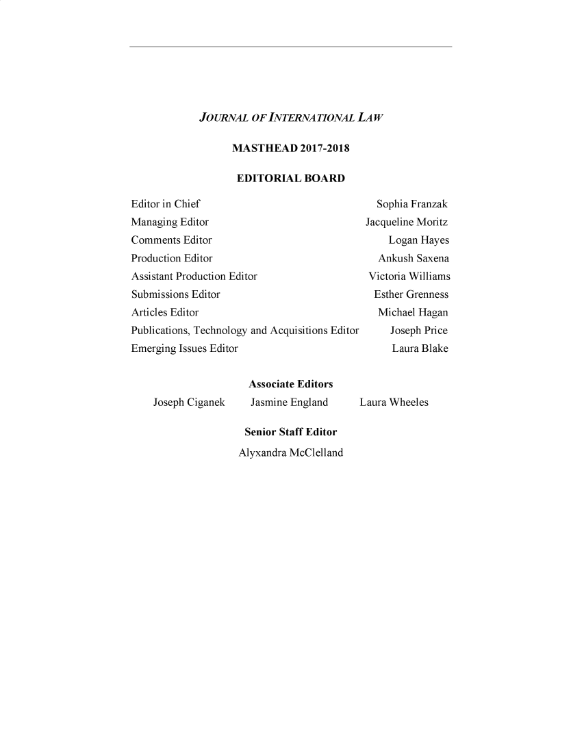 handle is hein.journals/ubjintl6 and id is 1 raw text is: 








JOURNAL OF INTERNATIONAL LAW


MASTHEAD 2017-2018

EDITORIAL BOARD


Editor in Chief
Managing Editor
Comments Editor
Production Editor
Assistant Production Editor
Submissions Editor
Articles Editor
Publications, Technology and Acquisitions Editor
Emerging Issues Editor


  Sophia Franzak
Jacqueline Moritz
    Logan Hayes
  Ankush Saxena
  Victoria Williams
  Esther Grenness
  Michael Hagan
     Joseph Price
     Laura Blake


Joseph Ciganek


  Associate Editors
  Jasmine England

  Senior Staff Editor
Alyxandra McClelland


Laura Wheeles



