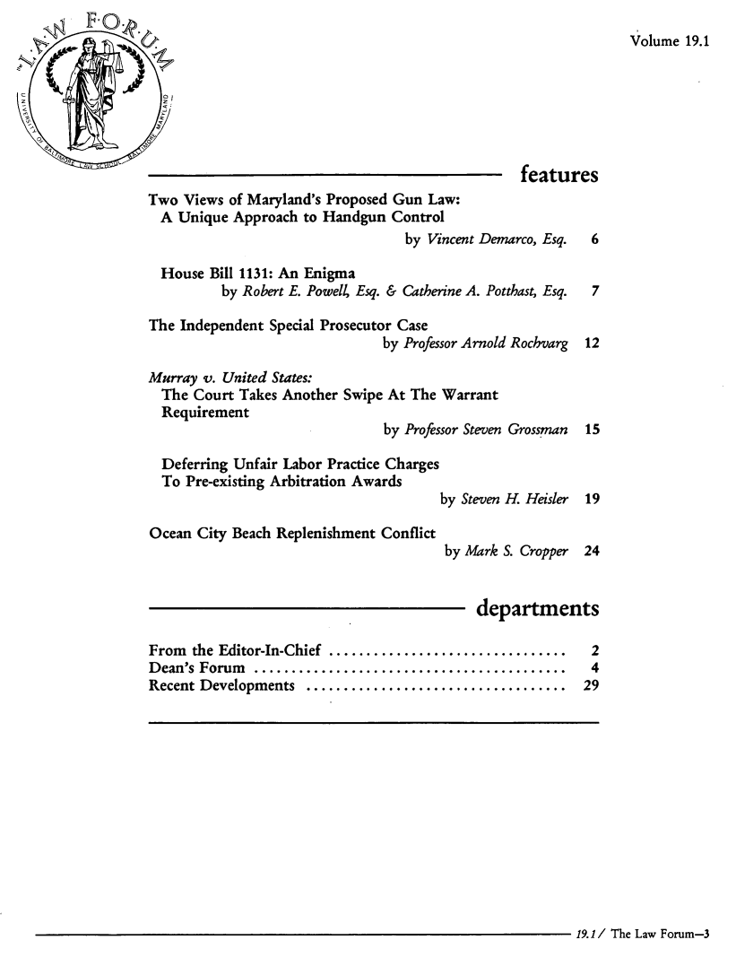 handle is hein.journals/ublfo19 and id is 1 raw text is: Volume 19.1

features
Two Views of Maryland's Proposed Gun Law:
A Unique Approach to Handgun Control
by Vincent Demarco, Esq.  6
House Bill 1131: An Enigma
by Robert E. Powell, Esq. & Catherine A. Potthast, Esq.  7
The Independent Special Prosecutor Case
by Professor Arnold Rochvarg 12
Murray v. United States:
The Court Takes Another Swipe At The Warrant
Requirement
by Professor Steven Grossman 15
Deferring Unfair Labor Practice Charges
To Pre-existing Arbitration Awards
by Steven H. Heisler 19
Ocean City Beach Replenishment Conflict
by Mark S. Cropper 24
departments
From  the Editor-In-Chief  ................................  2
D ean's Forum  ..........................................  4
Recent Developments  ...................................  29

19.1 / The Law Forum-3


