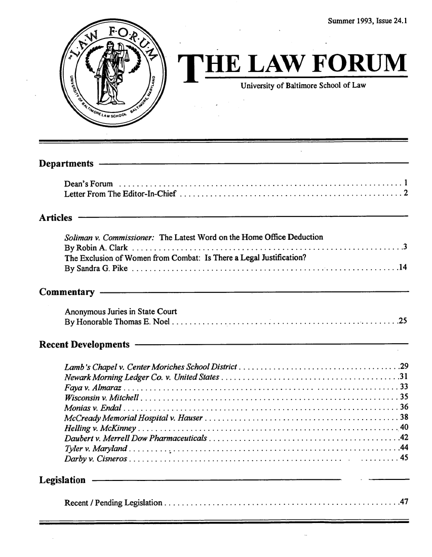 handle is hein.journals/ublfo24 and id is 1 raw text is: Summer 1993, Issue 24.1
S)THE LAW FORUM
Ic
University of Baltimore School of Law
SA W SCHO 
Departments
D ean's  F orum   ................................................................. 1
Letter From  The Editor-In-Chief  ................................................... 2
Articles
Soliman v. Commissioner: The Latest Word on the Home Office Deduction
B y  R obin  A . Clark  .............................................................. 3
The Exclusion of Women from Combat: Is There a Legal Justification?
B y  Sandra  G . Pike  ............................................................. 14
Commentary
Anonymous Juries in State Court
By  Honorable  Thomas E. N oel .................................................... 25
Recent Developments
Lamb's Chapel v. Center Moriches School District ...................................... 29
Newark Morning Ledger Co. v. United States ......................................... 31
Faya  v. A lm araz  ............................................ ................... 33
W isconsin  v. M itchell ........................................................... 35
M onias  v. E ndal  ............................. .................................. 36
McCready Memorial Hospital v. Hauser ............................................. 38
Helling  v. M cKinney  ............................................................ 40
Daubert v. Merrell Dow Pharmaceuticals ............................................ 42
Tyler  v. M aryland  ......... .................................................... 44
Darby  v. Cisneros ................................................ .. ......... 45
Legislation
Recent / Pending  Legislation  ...................................................... 47



