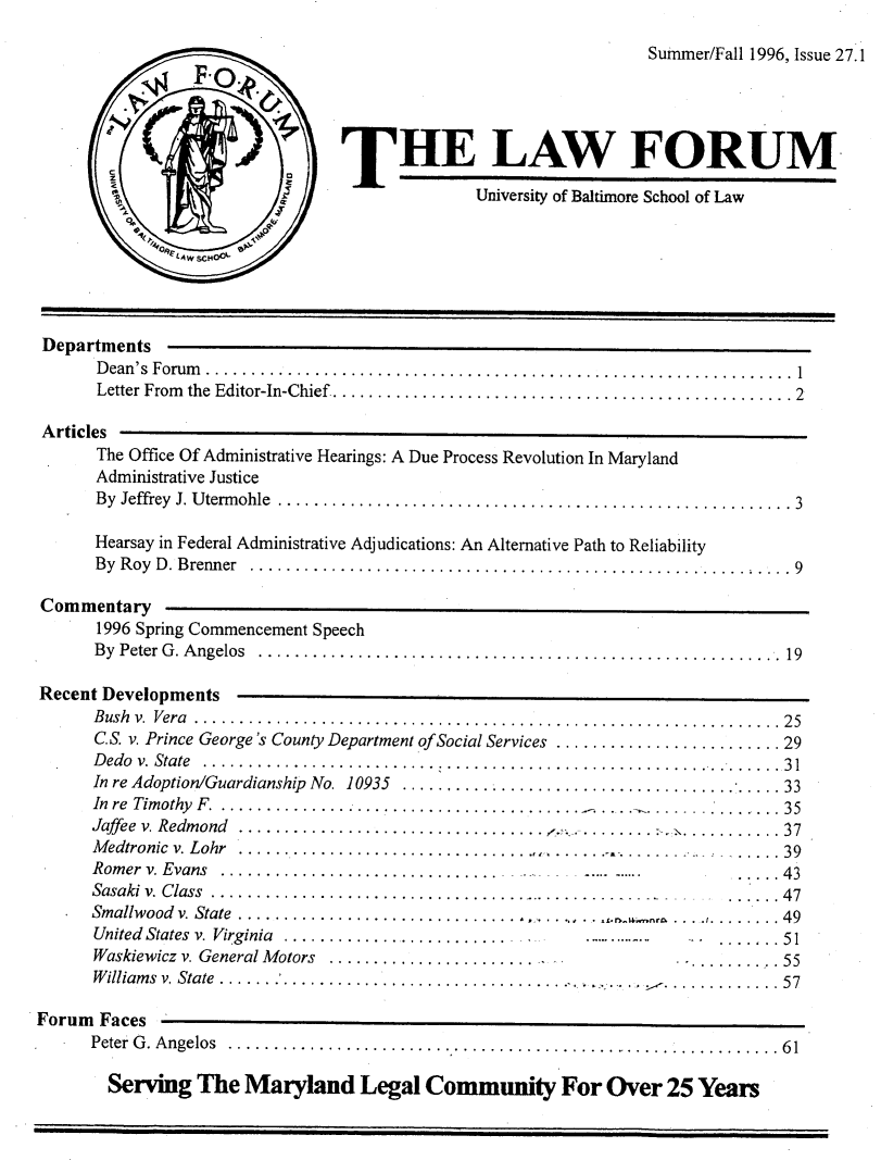 handle is hein.journals/ublfo27 and id is 1 raw text is: Summer/Fall 1996, Issue 27.1
THE LAW FORUM
University of Baltimore School of Law
Departments
D ean 's  Forum   ................................................................. 1
Letter From   the  Editor-In-Chief ................................................... 2
Articles
The Office Of Administrative Hearings: A Due Process Revolution In Maryland
Administrative Justice
By  Jeffrey  J. U term ohle  ......................................................... 3
Hearsay in Federal Administrative Adjudications: An Alternative Path to Reliability
By Roy D. Brenner ....................................................... .9
Commentary
1996 Spring Commencement Speech
B y  Peter  G . A ngelos  ..........................................................  19
Recent Developments
B ush  v.  Vera  ................................................................. 25
C.S. v. Prince George's County Department of Social Services ......................... 29
Dedo v. State  ....... ................. ....... ....................  * ...... 31
In re Adoption/Guardianship  No.  10935  .......................................... 33
In  re  Tim othy  F   ......................................... ................ 35
Jaffee v. Redmond  .......................... ....  .. ..........  ...........  37
M edtronic  v. Lohr  ................................................................ 39
R om er  v. Evans   .............................. ...........           ..... 43
Sasaki v. Class  ......................................................... 47
Smallwood v. State ............................................     .... ....  49
United States v. Virginia ...............................              ...   .51
Waskiewicz v. General M otors  ........................................ 55
Williams v. State ..                                            ........... 57
Forum Faces
Peter  G . A ngelos  ................................................... ........... 6 1
Serving The Maryland Legal Community For Over 25 Years



