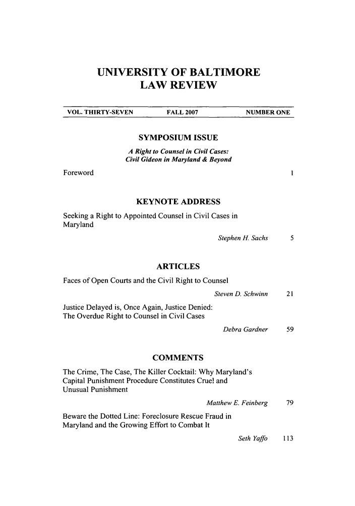 handle is hein.journals/ublr37 and id is 1 raw text is: UNIVERSITY OF BALTIMORE
LAW REVIEW

VOL. THIRTY-SEVEN

Foreword

FALL 2007

SYMPOSIUM ISSUE
A Right to Counsel in Civil Cases:
Civil Gideon in Maryland & Beyond
KEYNOTE ADDRESS

Seeking a Right to Appointed Counsel in Civil Cases in
Maryland
Stephen H. 5
ARTICLES
Faces of Open Courts and the Civil Right to Counsel
Steven D. Sch
Justice Delayed is, Once Again, Justice Denied:
The Overdue Right to Counsel in Civil Cases
Debra Gat
COMMENTS
The Crime, The Case, The Killer Cocktail: Why Maryland's
Capital Punishment Procedure Constitutes Cruel and
Unusual Punishment
Matthew E. Fein
Beware the Dotted Line: Foreclosure Rescue Fraud in
Maryland and the Growing Effort to Combat It

NUMBER ONE

,achs

winn

-dner

berg

Seth Yaffo      113



