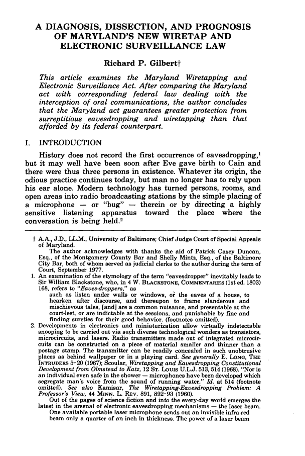 handle is hein.journals/ublr8 and id is 193 raw text is: A DIAGNOSIS, DISSECTION, AND PROGNOSIS
OF MARYLAND'S NEW WIRETAP AND
ELECTRONIC SURVEILLANCE LAW
Richard P. Gilbertt
This article   examines     the  Maryland     Wiretapping    and
Electronic Surveillance Act. After comparing the Maryland
act with    corresponding     federal law    dealing   with   the
interception of oral communications, the author concludes
that the Maryland act guarantees greater protection from
surreptitious eavesdropping and wiretapping than that
afforded by its federal counterpart.
I. INTRODUCTION
History does not record the first occurrence of eavesdropping,'
but it may well have been soon after Eve gave birth to Cain and
there were thus three persons in existence. Whatever its origin, the
odious practice continues today, but man no longer has to rely upon
his ear alone. Modern technology has turned persons, rooms, and
open areas into radio broadcasting stations by the simple placing of
a microphone -       or bug -     therein or by directing a highly
sensitive   listening   apparatus     toward    the   place   where    the
conversation is being held.2
t A.A., J.D., LL.M., University of Baltimore; Chief Judge Court of Special Appeals
of Maryland.
The author acknowledges with thanks the aid of Patrick Casey Duncan,
Esq., of the Montgomery County Bar and Shelly Mintz, Esq., of the Baltimore
City Bar, both of whom served as judicial clerks to the author during the term of
Court, September 1977.
1. An examination of the etymology of the term eavesdropper inevitably leads to
Sir William Blackstone, who, in 4 W. BLACKSTONE, COMMENTARIES (1st ed. 1803)
168, refers to Eaves-droppers, as
such as listen under walls or windows, oi the eaves of a house, to
hearken after discourse, and thereupon to frame slanderous and
mischievous tales, [and] are a common nuisance, and presentable at the
court-leet, or are indictable at the sessions, and punishable by fine and
finding sureties for their good behavior. (footnotes omitted).
2. Developments in electronics and miniaturization allow virtually indetectable
snooping to be carried out via such diverse technological wonders as transistors,
microcircuits, and lasers. Radio transmitters made out of integrated microcir-
cuits can be constructed on a piece of material smaller and thinner than a
postage stamp. The transmitter can be readily concealed in such unobtrusive
places as behind wallpaper or in a playing card. See generally E. LONG, THE
INTRUDERS 5-20 (1967); Scoular, Wiretapping and Eavesdropping Constitutional
Development from Olmstead to Katz, 12 ST. Louis U.L.J. 513, 514 (1968). Nor is
an individual even safe in the shower - microphones have been developed which
segregate man's voice from the sound of running water. Id. at 514 (footnote
omitted). See also Kamisar, The Wiretapping-Eavesdropping Problem: A
Professor's View, 44 MINN. L. REv. 891, 892-93 (1960).
Out of the pages of science fiction and into the every-day world emerges the
latest in the arsenal of electronic eavesdropping mechanisms - the laser beam.
One available portable laser microphone sends out an invisible infra-red
beam only a quarter of an inch in thickness. The power of a laser beam


