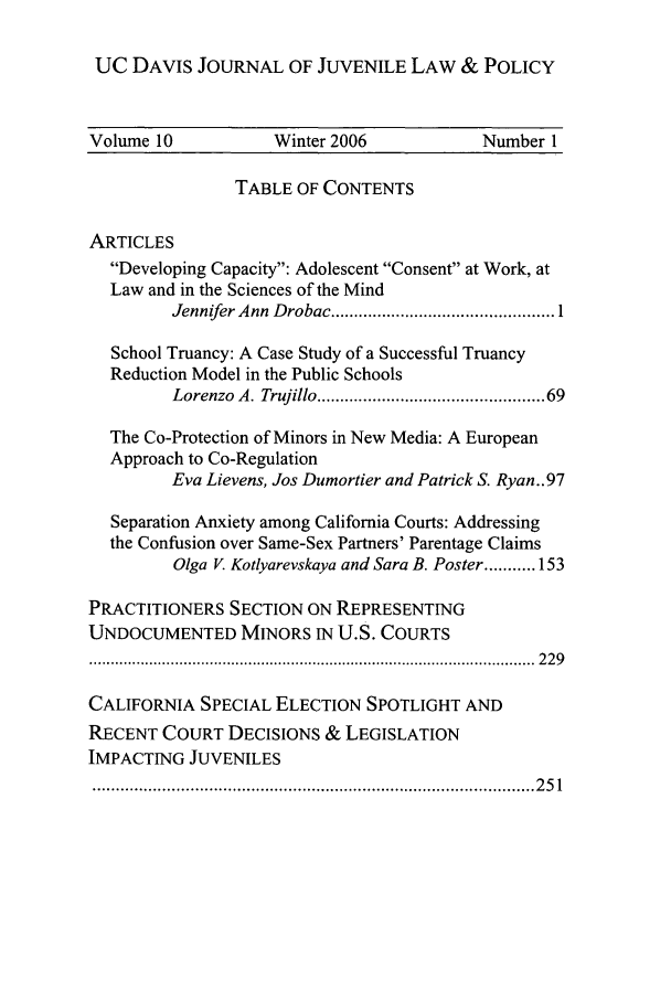 handle is hein.journals/ucdajujlp10 and id is 1 raw text is: UC DAVIS JOURNAL OF JUVENILE LAW & POLICY
Volume 10            Winter 2006             Number 1
TABLE OF CONTENTS
ARTICLES
Developing Capacity: Adolescent Consent at Work, at
Law and in the Sciences of the Mind
Jennifer Ann  D robac ................................................ 1
School Truancy: A Case Study of a Successful Truancy
Reduction Model in the Public Schools
Lorenzo A. Trujillo ............................................. 69
The Co-Protection of Minors in New Media: A European
Approach to Co-Regulation
Eva Lievens, Jos Dumortier and Patrick S. Ryan..97
Separation Anxiety among California Courts: Addressing
the Confusion over Same-Sex Partners' Parentage Claims
Olga V. Kotlyarevskaya and Sara B. Poster ........... 153
PRACTITIONERS SECTION ON REPRESENTING
UNDOCUMENTED MINORS IN U.S. COURTS
........................................................................................................  2 2 9
CALIFORNIA SPECIAL ELECTION SPOTLIGHT AND
RECENT COURT DECISIONS & LEGISLATION
IMPACTING JUVENILES
............................................................................................... 2 5 1


