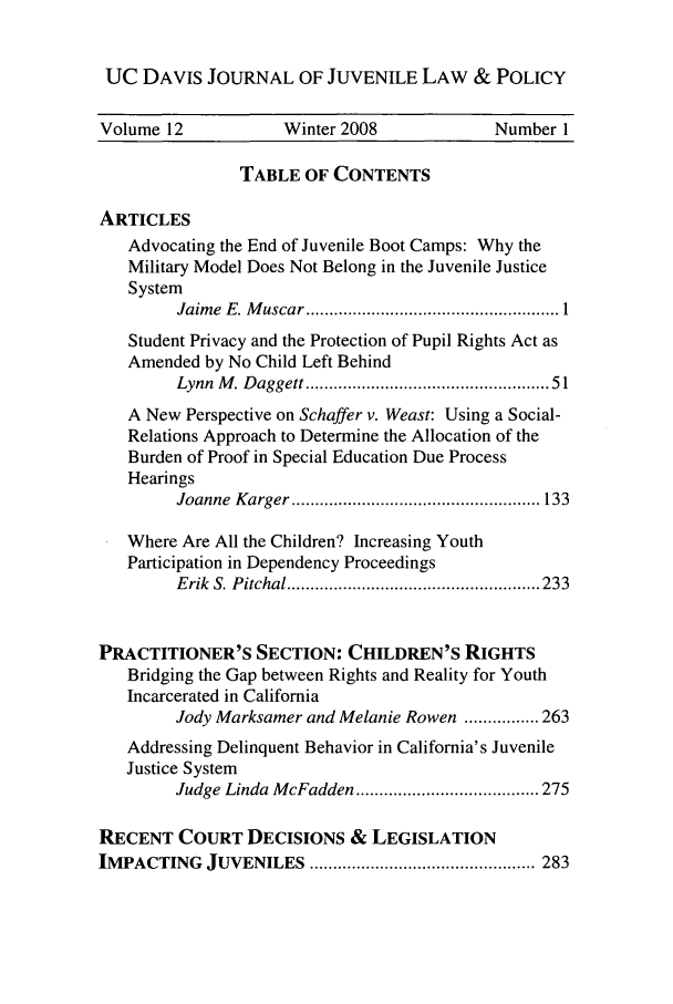 handle is hein.journals/ucdajujlp12 and id is 1 raw text is: UC DAVIS JOURNAL OF JUVENILE LAW & POLICY
Volume 12            Winter 2008            Number 1
TABLE OF CONTENTS
ARTICLES
Advocating the End of Juvenile Boot Camps: Why the
Military Model Does Not Belong in the Juvenile Justice
System
Jaim e  E. M uscar ...................................................... 1
Student Privacy and the Protection of Pupil Rights Act as
Amended by No Child Left Behind
Lynn  M . Daggett ..............................................  51
A New Perspective on Schaffer v. Weast: Using a Social-
Relations Approach to Determine the Allocation of the
Burden of Proof in Special Education Due Process
Hearings
Joanne  K arger ..................................................... 133
Where Are All the Children? Increasing Youth
Participation in Dependency Proceedings
E rik  S. P itchal ...................................................... 233
PRACTITIONER'S SECTION: CHILDREN'S RIGHTS
Bridging the Gap between Rights and Reality for Youth
Incarcerated in California
Jody Marksamer and Melanie Rowen ................ 263
Addressing Delinquent Behavior in California's Juvenile
Justice System
Judge Linda M cFadden ....................................... 275
RECENT COURT DECISIONS & LEGISLATION
IM PACTING  JUVENILES   ................................................ 283


