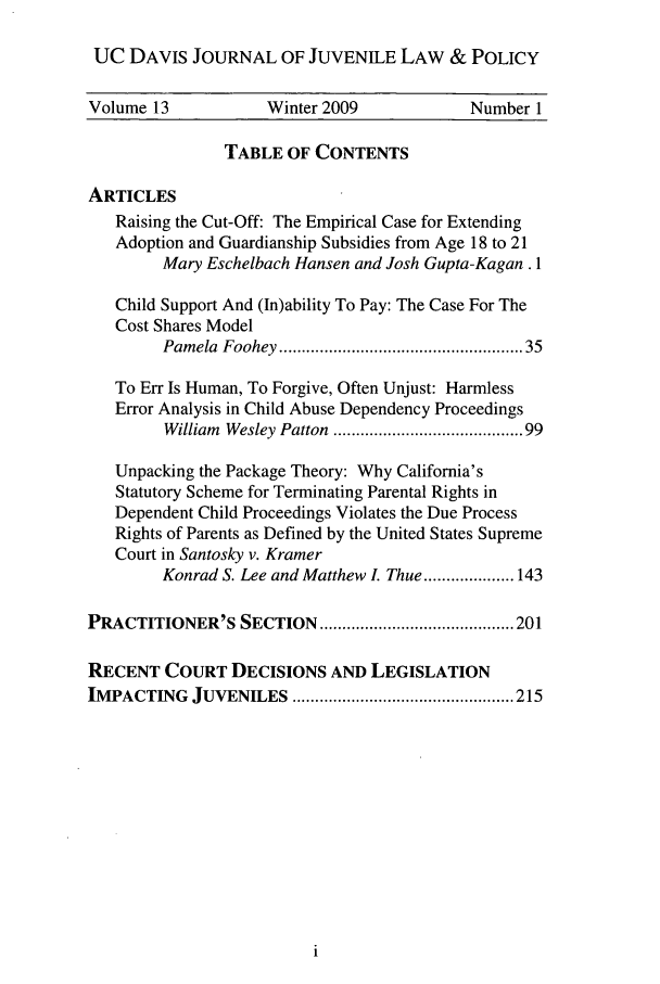 handle is hein.journals/ucdajujlp13 and id is 1 raw text is: UC DAVIS JOURNAL OF JUVENILE LAW & POLICY
Volume 13           Winter 2009             Number 1
TABLE OF CONTENTS
ARTICLES
Raising the Cut-Off: The Empirical Case for Extending
Adoption and Guardianship Subsidies from Age 18 to 21
Mary Eschelbach Hansen and Josh Gupta-Kagan . 1
Child Support And (In)ability To Pay: The Case For The
Cost Shares Model
Pamela  Foohey .................................................  35
To Err Is Human, To Forgive, Often Unjust: Harmless
Error Analysis in Child Abuse Dependency Proceedings
William  Wesley Patton  ..................................... 99
Unpacking the Package Theory: Why California's
Statutory Scheme for Terminating Parental Rights in
Dependent Child Proceedings Violates the Due Process
Rights of Parents as Defined by the United States Supreme
Court in Santosky v. Kramer
Konrad S. Lee and Matthew L Thue .................... 143
PRACTITIONER'S SECTION     ........................................... 201
RECENT COURT DECISIONS AND LEGISLATION
IM PACTING  JUVENILES  ................................................. 215


