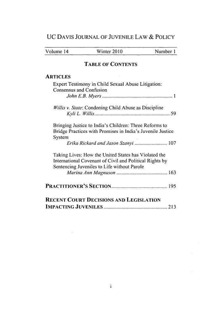 handle is hein.journals/ucdajujlp14 and id is 1 raw text is: UC DAVIS JOURNAL OF JUVENILE LAW & POLICY
Volume 14             Winter 2010              Number 1
TABLE OF CONTENTS
ARTICLES
Expert Testimony in Child Sexual Abuse Litigation:
Consensus and Confusion
John  E .B. M yers  ...................................................... 1
Willis v. State: Condoning Child Abuse as Discipline
Kyli L.  W illis ......................................................  59
Bringing Justice to India's Children: Three Reforms to
Bridge Practices with Promises in India's Juvenile Justice
System
Erika Rickard and Jason Szanyi ......................... 107
Taking Lives: How the United States has Violated the
International Covenant of Civil and Political Rights by
Sentencing Juveniles to Life without Parole
M arina Ann  M agnuson  ....................................... 163
PRACTITIONER'S SECTION ........................................... 195
RECENT COURT DECISIONS AND LEGISLATION
IM PACTING   JUVENILES   ................................................. 213


