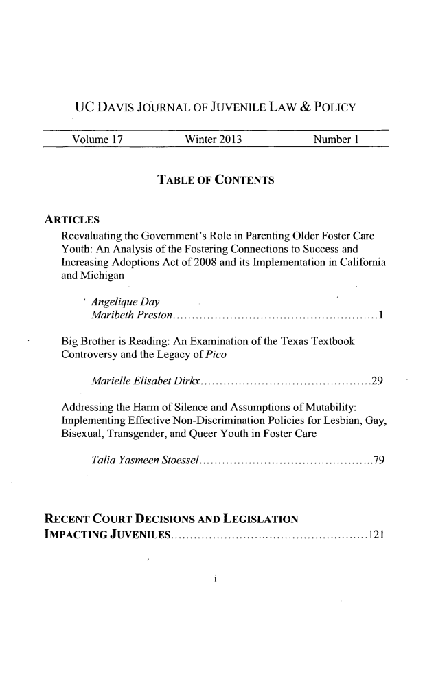 handle is hein.journals/ucdajujlp17 and id is 1 raw text is: UC DAVIS JOURNAL OF JUVENILE LAW & POLICY
Volume 17            Winter 2013              Number 1
TABLE OF CONTENTS
ARTICLES
Reevaluating the Government's Role in Parenting Older Foster Care
Youth: An Analysis of the Fostering Connections to Success and
Increasing Adoptions Act of 2008 and its Implementation in California
and Michigan
Angelique Day
Maribeth Preston.............1....................
Big Brother is Reading: An Examination of the Texas Textbook
Controversy and the Legacy of Pico
Marielle Elisabet Dirkx...    ........................29
Addressing the Harm of Silence and Assumptions of Mutability:
Implementing Effective Non-Discrimination Policies for Lesbian, Gay,
Bisexual, Transgender, and Queer Youth in Foster Care
Talia Yasmeen Stoessel  ......................  .....79
RECENT COURT DECISIONS AND LEGISLATION
IMPACTING JUVENILES.           .................................1 21

1


