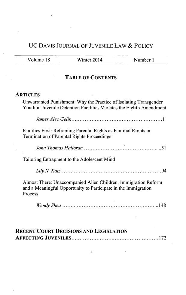 handle is hein.journals/ucdajujlp18 and id is 1 raw text is: UC DAVIS JOURNAL OF JUVENILE LAW & POLICY
Volume 18            Winter 2014             Number 1
TABLE OF CONTENTS
ARTICLES
Unwarranted Punishment: Why the Practice of Isolating Transgender
Youth in Juvenile Detention Facilities Violates the Eighth Amendment
James Alec Gelin................................1
Families First: Reframing Parental Rights as Familial Rights in
Termination of Parental Rights Proceedings
John Thomas Halloran ...........................51
Tailoring Entrapment to the Adolescent Mind
Lily N. Katz....................................94
Almost There: Unaccompanied Alien Children, Immigration Reform
and a Meaningful Opportunity to Participate in the Immigration
Process
Wendy Shea     ........................   ..........148
RECENT COURT DECISIONS AND LEGISLATION
AFFECTING JUVENILES           ................................172

1


