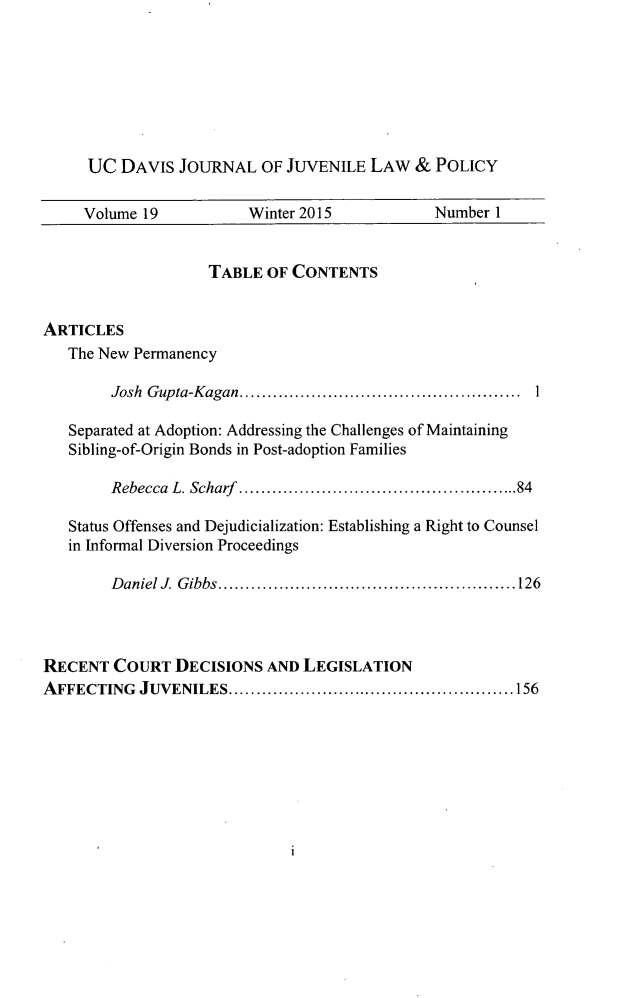 handle is hein.journals/ucdajujlp19 and id is 1 raw text is: 







     UC  DAVIS  JOURNAL   OF JUVENILE  LAW  &  POLICY

     Volume 19          Winter 2015           Number  1


                    TABLE  OF CONTENTS


ARTICLES
   The New Permanency

        Josh Gupta-Kagan.    ...............................

   Separated at Adoption: Addressing the Challenges of Maintaining
   Sibling-of-Origin Bonds in Post-adoption Families

        Rebecca L. Scharf .........................84

   Status Offenses and Dejudicialization: Establishing a Right to Counsel
   in Informal Diversion Proceedings

        Daniel J. Gibbs............................      26



RECENT  COURT   DECISIONS  AND LEGISLATION
AFFECTING  JUVENILES.............................1 56


1


