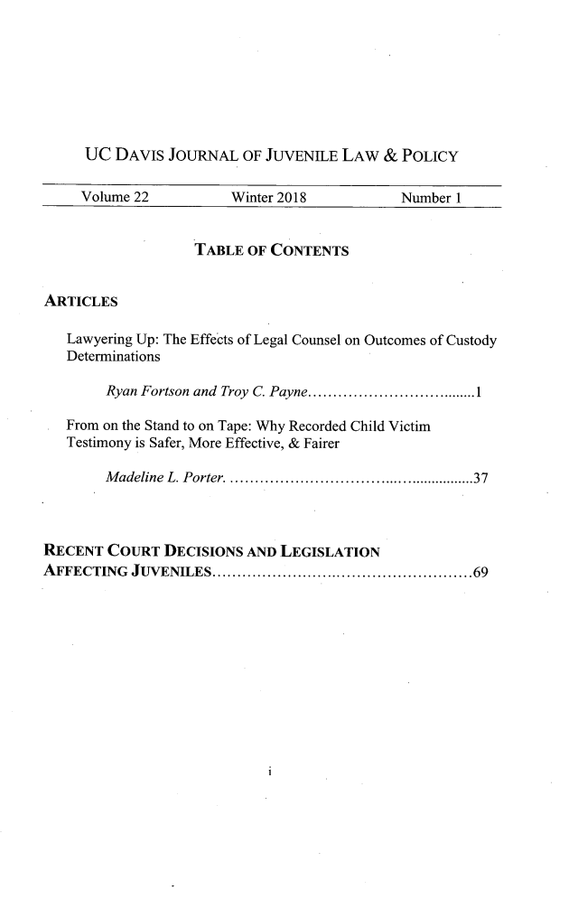 handle is hein.journals/ucdajujlp22 and id is 1 raw text is: 








     UC  DAVIS  JOURNAL  OF JUVENILE LAW  &  POLICY

     Volume 22         Winter 2018          Number 1


                   TABLE OF CONTENTS


ARTICLES

   Lawyering Up: The Effects of Legal Counsel on Outcomes of Custody
   Determinations

        Ryan Fortson and Troy C. Payne......... .................1

   From on the Stand to on Tape: Why Recorded Child Victim
   Testimony is Safer, More Effective, & Fairer

        Madeline L. Porter. .......................37



RECENT  COURT  DECISIONS AND LEGISLATION
AFFECTING  JUVENILES.      .................................69


1


